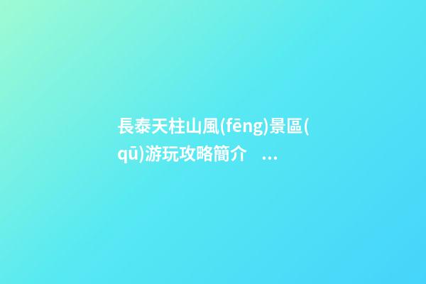 長泰天柱山風(fēng)景區(qū)游玩攻略簡介，必打卡景點(diǎn)介紹